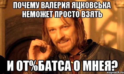 почему валерия яцковська неможет просто взять и от%батса о мнея?, Мем Нельзя просто так взять и (Боромир мем)