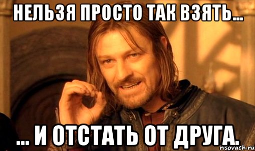 Нельзя просто так взять... ... и отстать от друга., Мем Нельзя просто так взять и (Боромир мем)