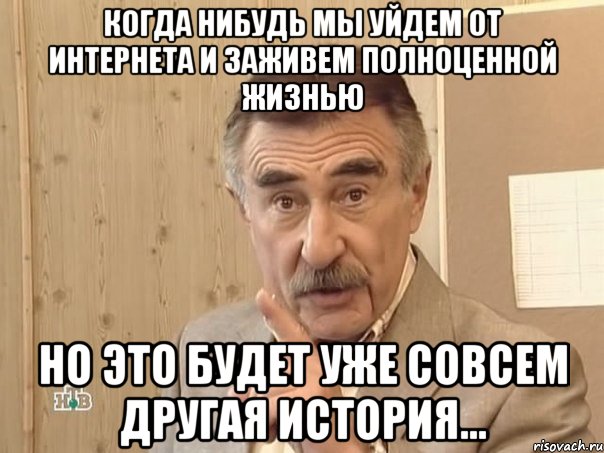 когда нибудь мы уйдем от интернета и заживем полноценной жизнью но это будет уже совсем другая история...