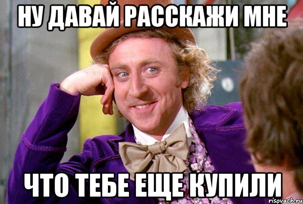 ну давай расскажи мне что тебе еще купили, Мем Ну давай расскажи (Вилли Вонка)