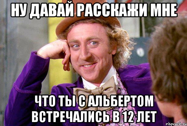 ну давай расскажи мне что ты с альбертом встречались в 12 лет, Мем Ну давай расскажи (Вилли Вонка)