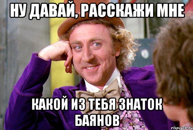 ну давай, расскажи мне какой из тебя знаток баянов, Мем Ну давай расскажи (Вилли Вонка)