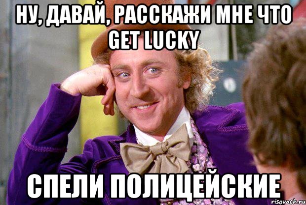 ну, давай, расскажи мне что get lucky спели полицейские, Мем Ну давай расскажи (Вилли Вонка)