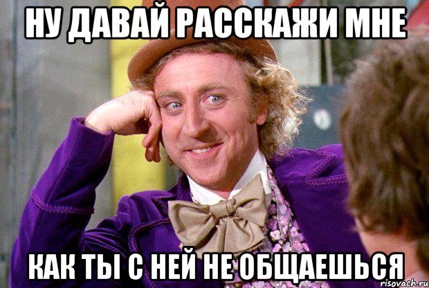 ну давай расскажи мне как ты с ней не общаешься, Мем Ну давай расскажи (Вилли Вонка)