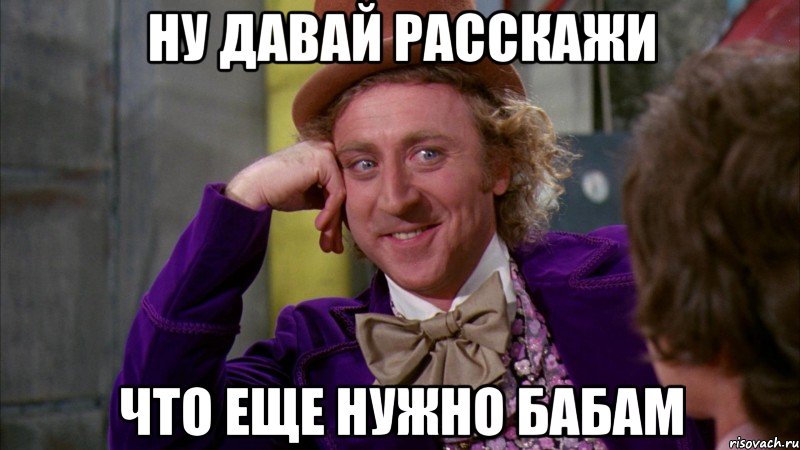 ну давай расскажи что еще нужно бабам, Мем Ну давай расскажи (Вилли Вонка)