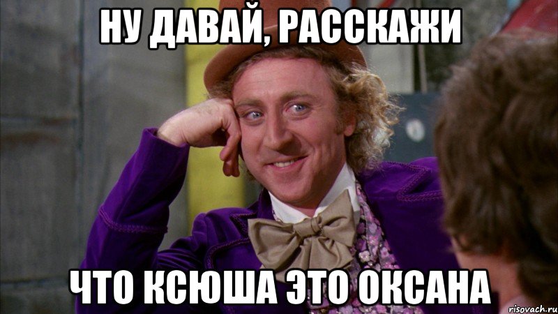 ну давай, расскажи что ксюша это оксана, Мем Ну давай расскажи (Вилли Вонка)