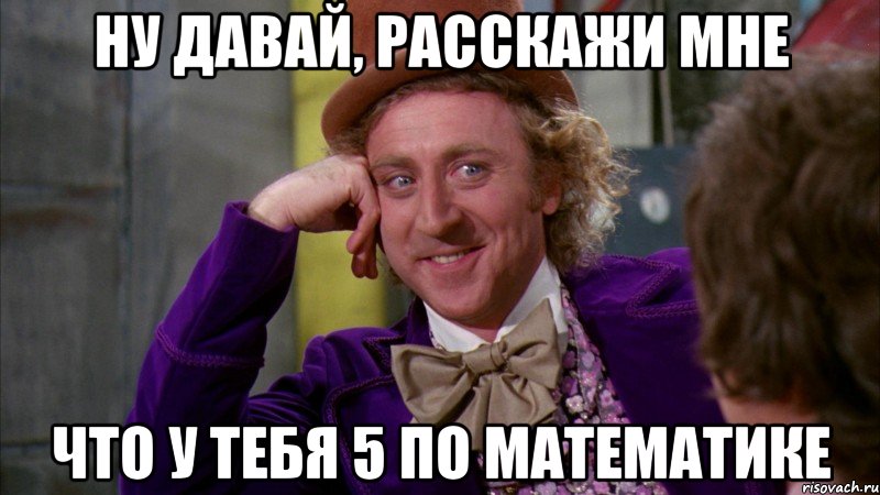 ну давай, расскажи мне что у тебя 5 по математике, Мем Ну давай расскажи (Вилли Вонка)