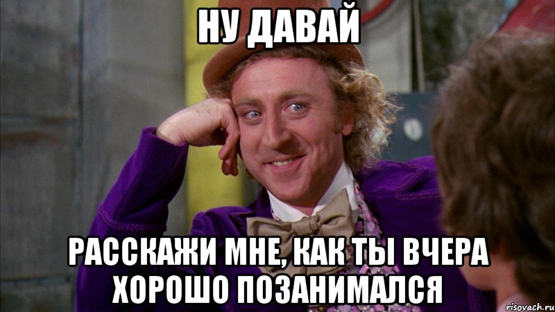 ну давай расскажи мне, как ты вчера хорошо позанимался, Мем Ну давай расскажи (Вилли Вонка)