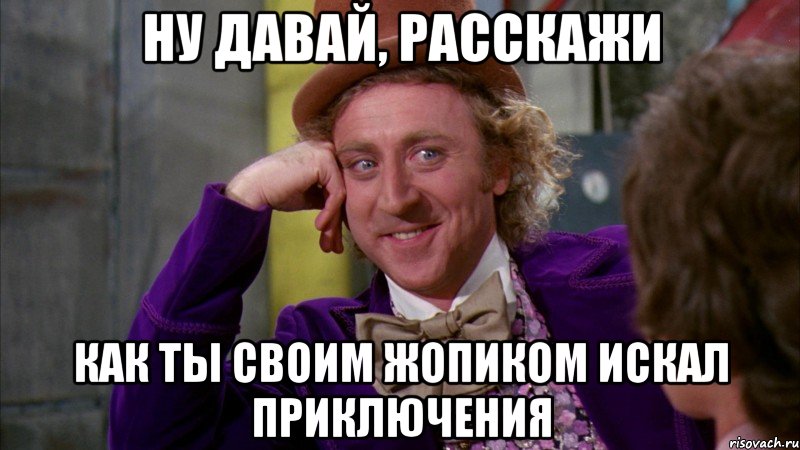 ну давай, расскажи как ты своим жопиком искал приключения, Мем Ну давай расскажи (Вилли Вонка)