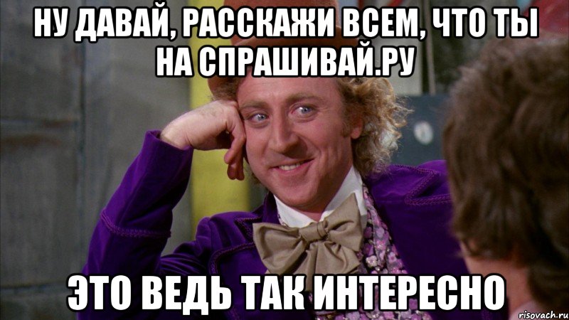 ну давай, расскажи всем, что ты на спрашивай.ру это ведь так интересно, Мем Ну давай расскажи (Вилли Вонка)