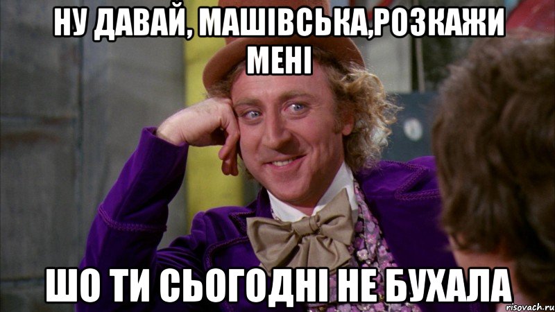 Ну давай, Машівська,розкажи мені шо ти сьогодні не бухала, Мем Ну давай расскажи (Вилли Вонка)