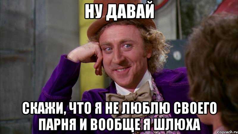 Ну давай скажи, что я не люблю своего парня и вообще я шлюха, Мем Ну давай расскажи (Вилли Вонка)