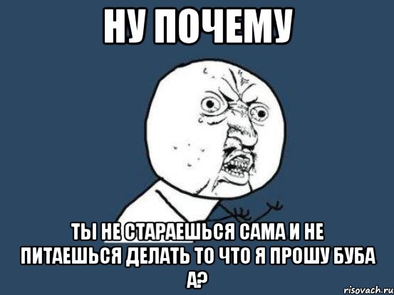 ну почему ты не стараешься сама и не питаешься делать то что я прошу буба а?, Мем Ну почему