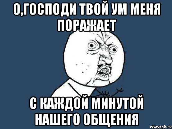 о,господи твой ум меня поражает с каждой минутой нашего общения, Мем Ну почему