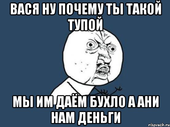 вася ну почему ты такой тупой мы им даём бухло а ани нам деньги, Мем Ну почему