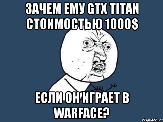 зачем ему gtx titan стоимостью 1000$ если он играет в warface?, Мем Ну почему