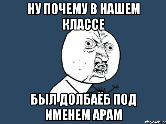 ну почему в нашем классе был долбаёб под именем арам, Мем Ну почему