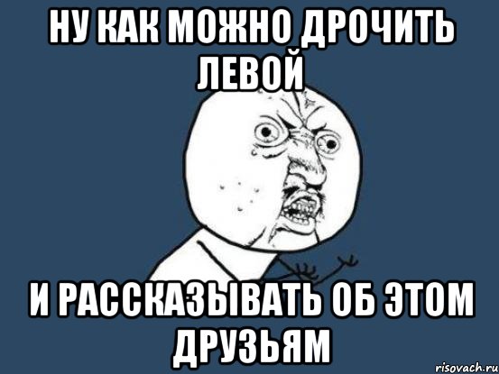 ну как можно дрочить левой и рассказывать об этом друзьям, Мем Ну почему