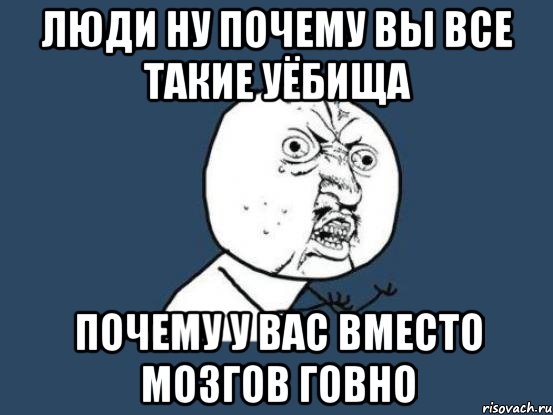 люди ну почему вы все такие уёбища почему у вас вместо мозгов говно