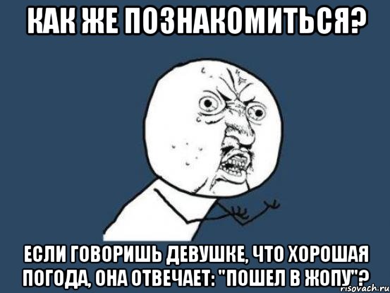 Как же познакомиться? Если говоришь девушке, что хорошая погода, она отвечает: "пошел в жопу"?, Мем Ну почему