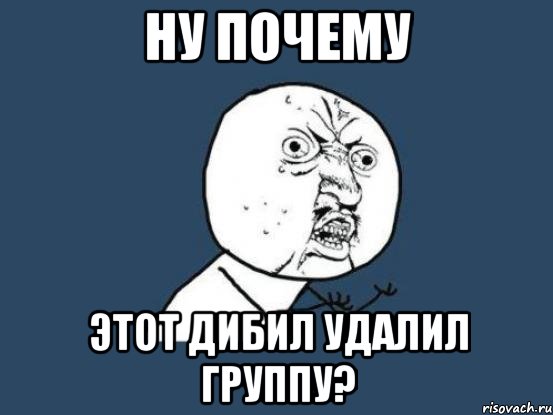 НУ ПОЧЕМУ этот дибил удалил группу?, Мем Ну почему