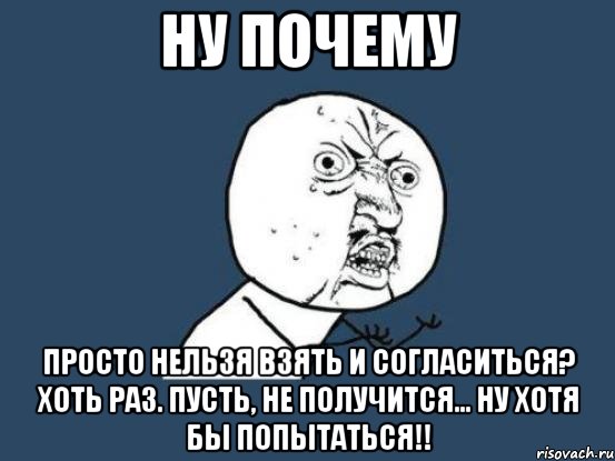 НУ ПОЧЕМУ Просто нельзя взять и согласиться? Хоть раз. Пусть, не получится... НУ хотя бы попытаться!!, Мем Ну почему