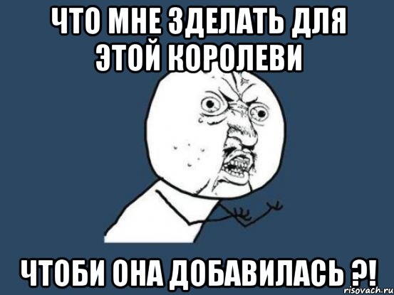 ЧТО МНЕ ЗДЕЛАТЬ ДЛЯ ЭТОЙ КОРОЛЕВИ ЧТОБИ ОНА ДОБАВИЛАСЬ ?!, Мем Ну почему