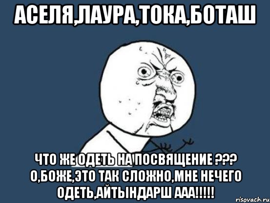 Аселя,Лаура,Тока,Боташ что же одеть на посвящение ??? о,боже,это так сложно,мне нечего одеть,айтындарш ааа!!!!!, Мем Ну почему