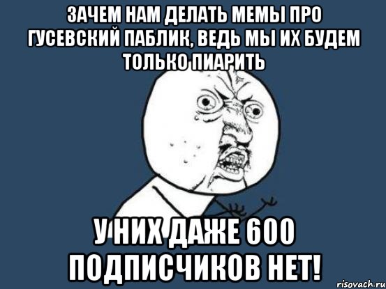 зачем нам делать мемы про Гусевский паблик, ведь мы их будем только пиарить у них даже 600 подписчиков нет!, Мем Ну почему