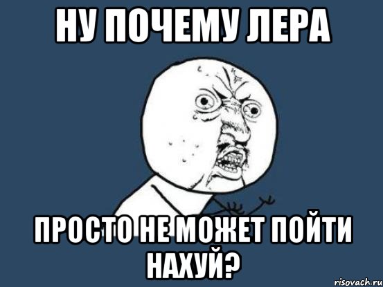 Ну почему лера Просто не может пойти нахуй?, Мем Ну почему