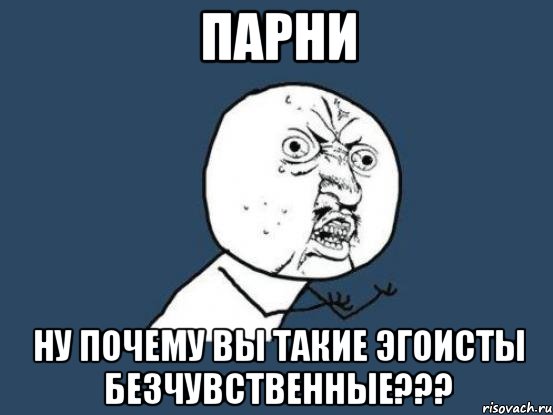 парни ну почему вы такие эгоисты безчувственные???, Мем Ну почему