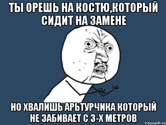 Ты орешь на Костю,который сидит на замене Но хвалишь арьтурчика который не забивает с 3-х метров, Мем Ну почему