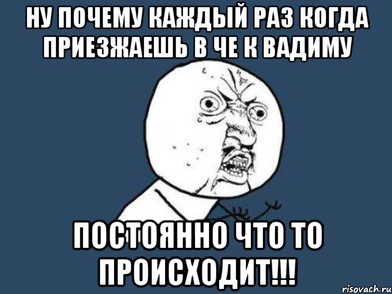 Ну почему каждый раз когда приезжаешь в Че к Вадиму постоянно что то происходит!!!, Мем Ну почему