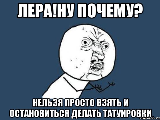 Лера!ну почему? Нельзя просто взять и остановиться делать татуировки, Мем Ну почему