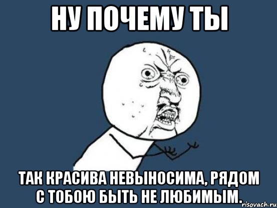 Ну почему ты так красива невыносима, рядом с тобою быть не любимым., Мем Ну почему