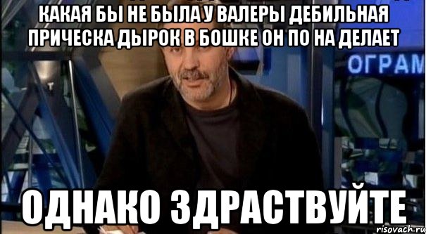 какая бы не была у валеры дебильная прическа дырок в бошке он по на делает однако здраствуйте, Мем Однако Здравствуйте