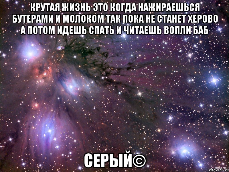 крутая жизнь это когда нажираешься бутерами и молоком так пока не станет херово а потом идешь спать и читаешь вопли баб серый©, Мем Космос