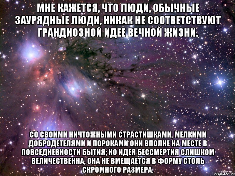 мне кажется, что люди, обычные заурядные люди, никак не соответствуют грандиозной идее вечной жизни. со своими ничтожными страстишками, мелкими добродетелями и пороками они вполне на месте в повседневности бытия; но идея бессмертия слишком величественна, она не вмещается в форму столь скромного размера., Мем Космос