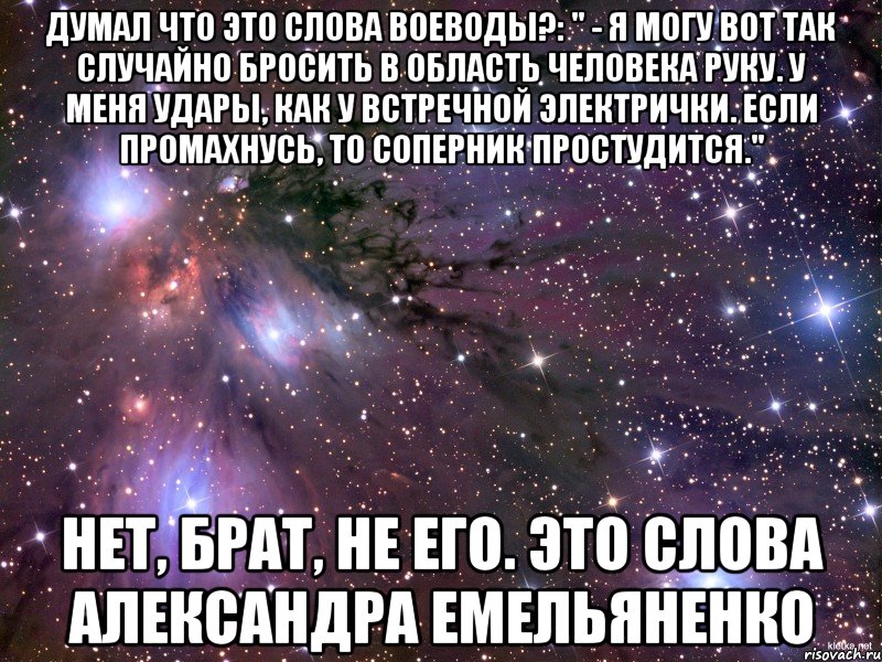 думал что это слова Воеводы?: " - Я могу вот так случайно бросить в область человека руку. У меня удары, как у встречной электрички. Если промахнусь, то соперник простудится." нет, брат, не его. это слова Александра Емельяненко, Мем Космос