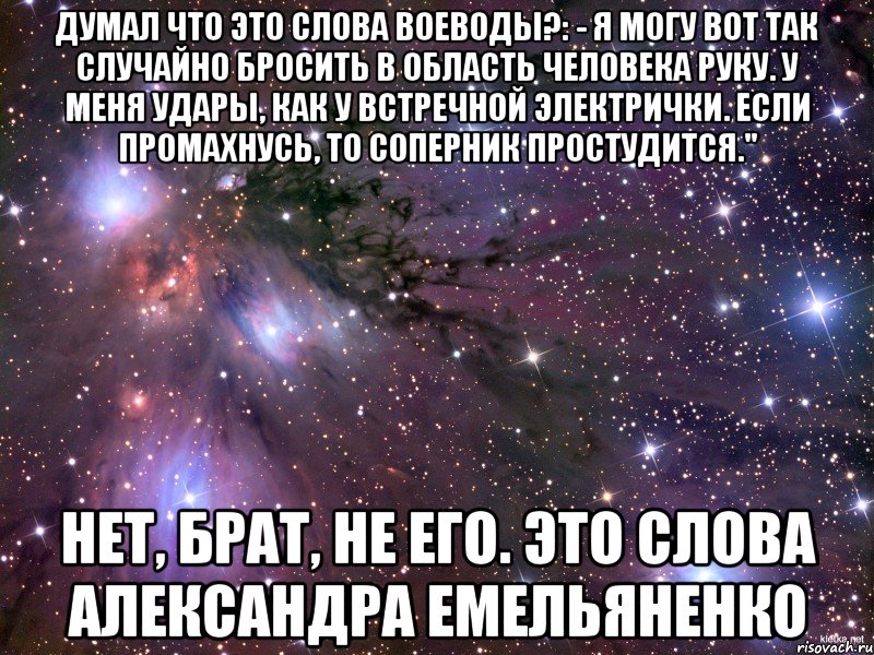 думал что это слова Воеводы?: - Я могу вот так случайно бросить в область человека руку. У меня удары, как у встречной электрички. Если промахнусь, то соперник простудится." нет, брат, не его. это слова Александра Емельяненко, Мем Космос