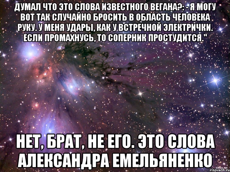 думал что это слова известного вегана?: - Я могу вот так случайно бросить в область человека руку. У меня удары, как у встречной электрички. Если промахнусь, то соперник простудится." нет, брат, не его. это слова Александра Емельяненко, Мем Космос