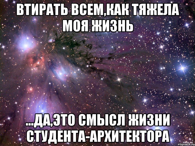 Втирать всем,как тяжела моя жизнь ...да,это смысл жизни студента-архитектора, Мем Космос