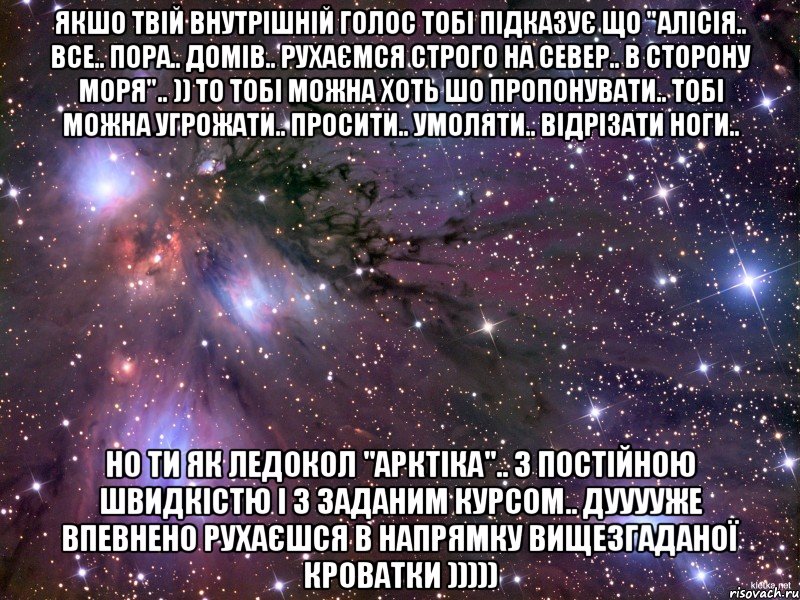 Якшо твій внутрішній голос тобі підказує що "Алісія.. все.. пора.. домів.. рухаємся строго на север.. в сторону моря".. )) то тобі можна хоть шо пропонувати.. тобі можна угрожати.. просити.. умоляти.. відрізати ноги.. Но ти як ледокол "Арктіка".. з постійною швидкістю і з заданим курсом.. дууууже впевнено рухаєшся в напрямку вищезгаданої кроватки ))))), Мем Космос