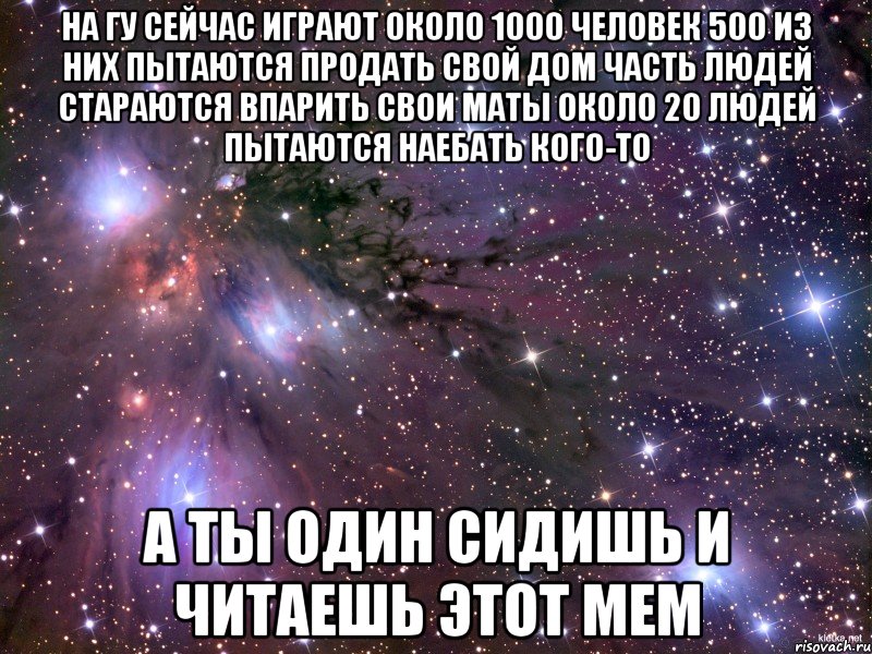 На ГУ сейчас играют около 1000 человек 500 из них пытаются продать свой дом Часть людей стараются впарить свои маты Около 20 людей пытаются наебать кого-то А ты один сидишь и читаешь этот мем, Мем Космос