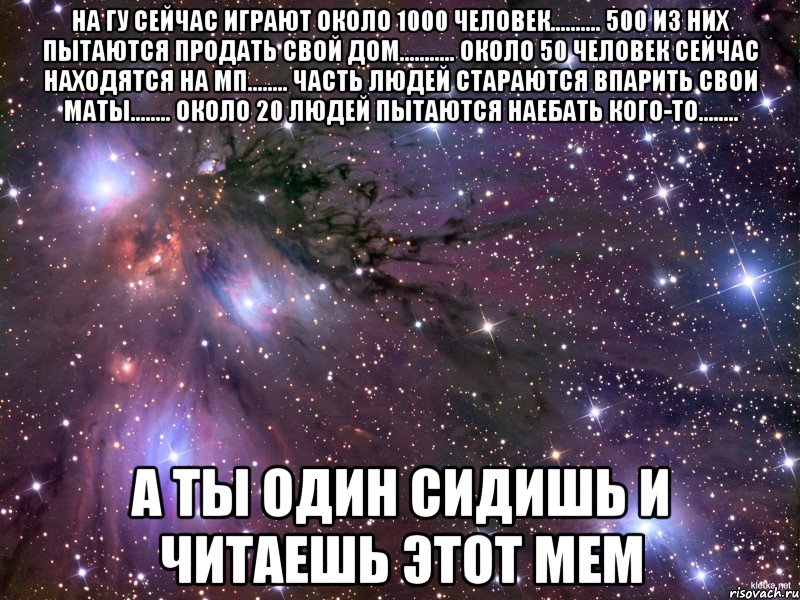 На ГУ сейчас играют около 1000 человек.......... 500 из них пытаются продать свой дом........... Около 50 человек сейчас находятся на МП........ Часть людей стараются впарить свои маты........ Около 20 людей пытаются наебать кого-то........ А ты один сидишь и читаешь этот мем, Мем Космос