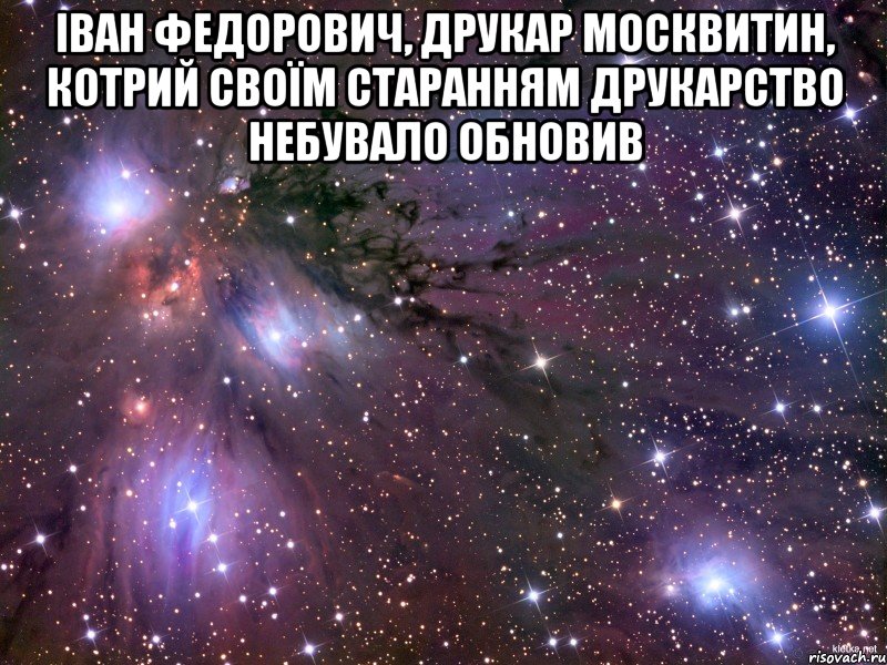 Іван Федорович, друкар Москвитин, котрий своїм старанням друкарство небувало обновив , Мем Космос