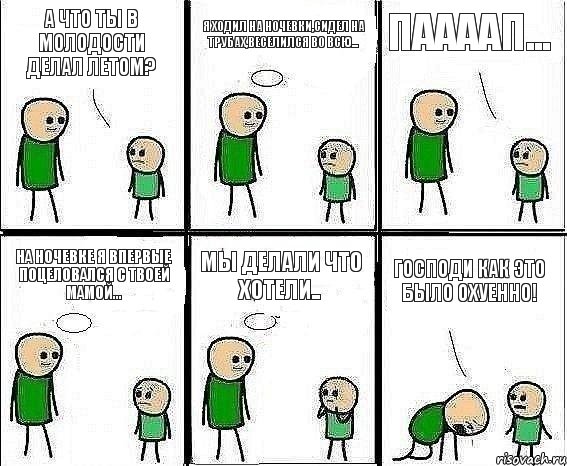 А что ты в молодости делал летом? Я ходил на ночевки,сидел на трубах,веселился во всю... Паааап... На ночевке я впервые поцеловался с твоей мамой... Мы делали что хотели.. ГОСПОДИ КАК ЭТО БЫЛО ОХУЕННО!