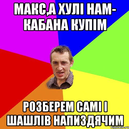 макс,а хулі нам- кабана купім розберем самі і шашлів напиздячим, Мем Чоткий паца