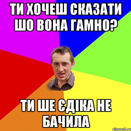 ти хочеш сказати шо вона гамно? ти ше єдіка не бачила, Мем Чоткий паца