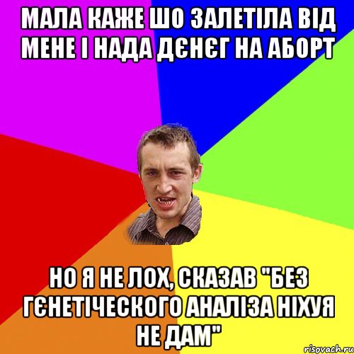 мала каже шо залетіла від мене і нада дєнєг на аборт но я не лох, сказав "без гєнетіческого аналіза ніхуя не дам"